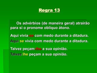 Regra 13
Os advérbios (de maneira geral) atrairão
para si o pronome oblíquo átono.
Aqui vivia-se com medo durante a ditadura.
Aqui se vivia com medo durante a ditadura.
Talvez peçam-lhe a sua opinião.
Talvez lhe peçam a sua opinião.
 