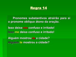 Regra 14
Pronomes substantivos atrairão para si
o pronome oblíquo átono da oração.
Isso deixa-me confuso e irritado!
Isso me deixa confuso e irritado!
Alguém mostrou-te a cidade?
Alguém te mostrou a cidade?
 