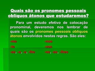 Quais são os pronomes pessoais
oblíquos átonos que estudaremos?
Para um estudo efetivo de colocação
pronominal, deveremos nos lembrar de
quais são os pronomes pessoais oblíquos
átonos envolvidos nestas regras. São eles:
-me -nos
-te -vos
-se, -o, -a, -lhe -os, -as, -lhes
 