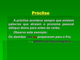 Próclise
A próclise acontece sempre que existam
palavras que atraiam o pronome pessoal
oblíquo átono para antes do verbo.
Observe este exemplo:
Os alemães não se prepararam para o frio.
palavra de força negativa
 