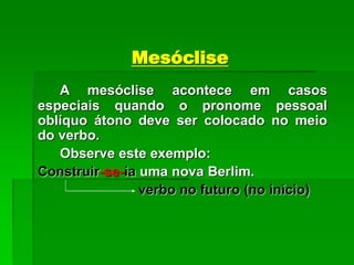 Mesóclise
A mesóclise acontece em casos
especiais quando o pronome pessoal
oblíquo átono deve ser colocado no meio
do verbo.
Observe este exemplo:
Construir-se-ia uma nova Berlim.
verbo no futuro (no início)
 
