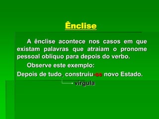 Ênclise
A ênclise acontece nos casos em que
existam palavras que atraiam o pronome
pessoal oblíquo para depois do verbo.
Observe este exemplo:
Depois de tudo, construiu-se novo Estado.
vírgula
 