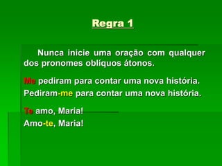 Regra 1
Nunca inicie uma oração com qualquer
dos pronomes oblíquos átonos.
Me pediram para contar uma nova história.
Pediram-me para contar uma nova história.
Te amo, Maria!
Amo-te, Maria!
 
