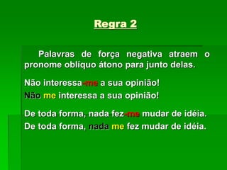 Regra 2
Palavras de força negativa atraem o
pronome oblíquo átono para junto delas.
Não interessa-me a sua opinião!
Não me interessa a sua opinião!
De toda forma, nada fez-me mudar de idéia.
De toda forma, nada me fez mudar de idéia.
 