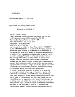 * GB780052 (A)
Description: GB780052 (A) ? 1957-07-31
Improvements in or relating to metal pistons
Description of GB780052 (A)
PATENT SPECIFICATION
Date of Application and filing Complete Specification: Aug. 16, 1955.
i 2, 111Application made in Netherlands on Aug. 18, 1954.
Complete Specification Published: July 31, 1957.
Index at acceptance:-Class 122(1)5 B7A2.
International Classification:-FO6j.
COMPLETE SPECIFICATION
Improvements in or relating to Metal Pistons We, N. V. PHILIPS'
GLOEILAMPENFABRIEKEN, a limited liability Company, organized and
established under the laws of the Kingdom of the Netherlands, of
Emmasingel 29, 5Eindhoven, Holland, do hereby declare the invention,
for which we pray that a patent may be granted to us, and the method
by which it is to be performed, to be particularly described in and by
the following statement:This invention relates to a metal piston
intended particularly for use in piston apparatus in which it is
desirable that the working medium should remain uncontaminated by
lubricant. Such apparatus may be, for example, hot-gas reciprocating
apparatus and compressors. Ahot-gas reciprocating apparatus should be
understood to mean herein a hot-gas engine, a refrigerator operating
on the reversed hot-gas engine principle or a heat pump.
A hot-gas reciprocating apparatus is defined as an apparatus
comprising two spaces which vary continuously in volume with a
substantially constant relative phase difference, one of them having a
lower mean temperature and the other a higher mean temperature, said
spaces being in communication with each other by way of a first
heat-ex30changer, a regenerator and a second heatexchanger and
containing a gas of invariable chemical composition which performs a
thermodynamic cycle. The heat-exchangers have different nomenclatures
according to the ap35paratus. Thus in a refrigerator the
heat-exchanger adjacent the first-mentioned space extracts heat from
 