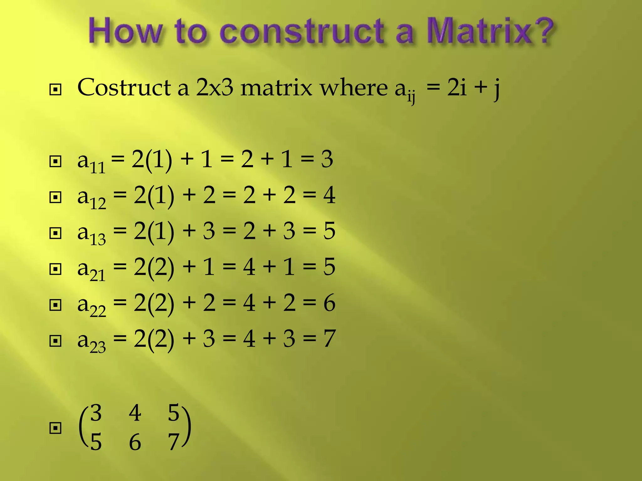  Costruct a 2x3 matrix where aij = 2i + j
 a11 = 2(1) + 1 = 2 + 1 = 3
 a12 = 2(1) + 2 = 2 + 2 = 4
 a13 = 2(1) + 3 = 2 + 3 = 5
 a21 = 2(2) + 1 = 4 + 1 = 5
 a22 = 2(2) + 2 = 4 + 2 = 6
 a23 = 2(2) + 3 = 4 + 3 = 7

3 4 5
5 6 7
 