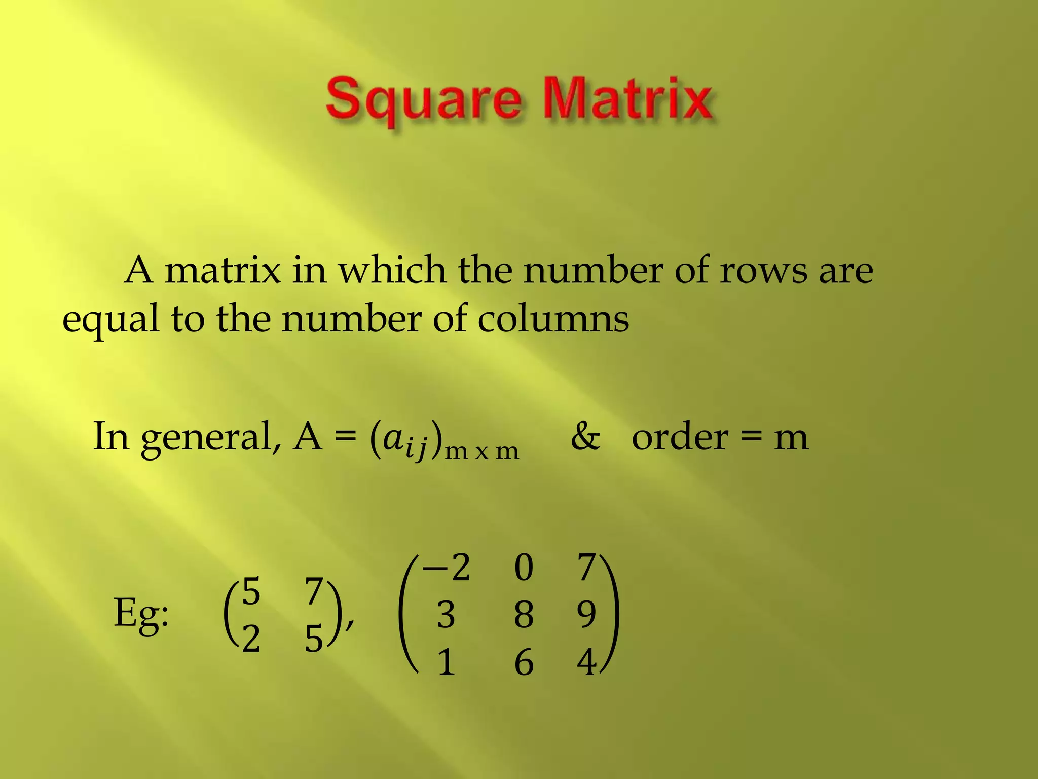 A matrix in which the number of rows are
equal to the number of columns
In general, A = (𝑎𝑖𝑗)m x m & order = m
Eg:
5 7
2 5
,
−2 0 7
3 8 9
1 6 4
 