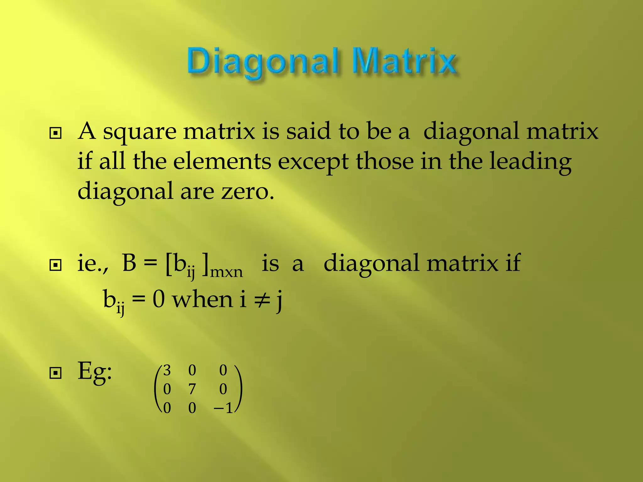 A square matrix is said to be a diagonal matrix
if all the elements except those in the leading
diagonal are zero.
 ie., B = [bij ]mxn is a diagonal matrix if
bij = 0 when i ≠ j
 Eg: 3 0 0
0 7 0
0 0 −1
 