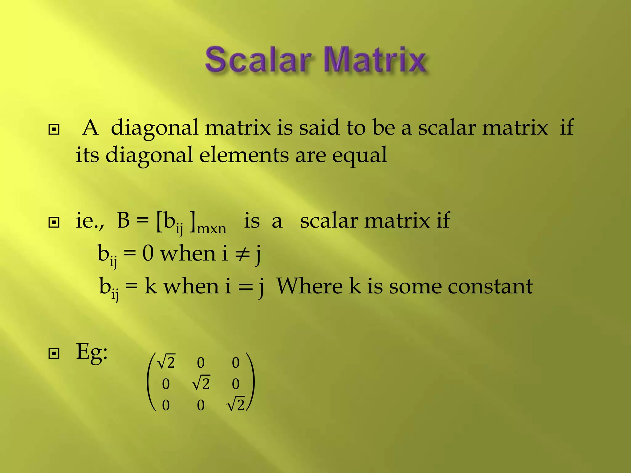  A diagonal matrix is said to be a scalar matrix if
its diagonal elements are equal
 ie., B = [bij ]mxn is a scalar matrix if
bij = 0 when i ≠ j
bij = k when i = j Where k is some constant
 Eg: 2 0 0
0 2 0
0 0 2
 