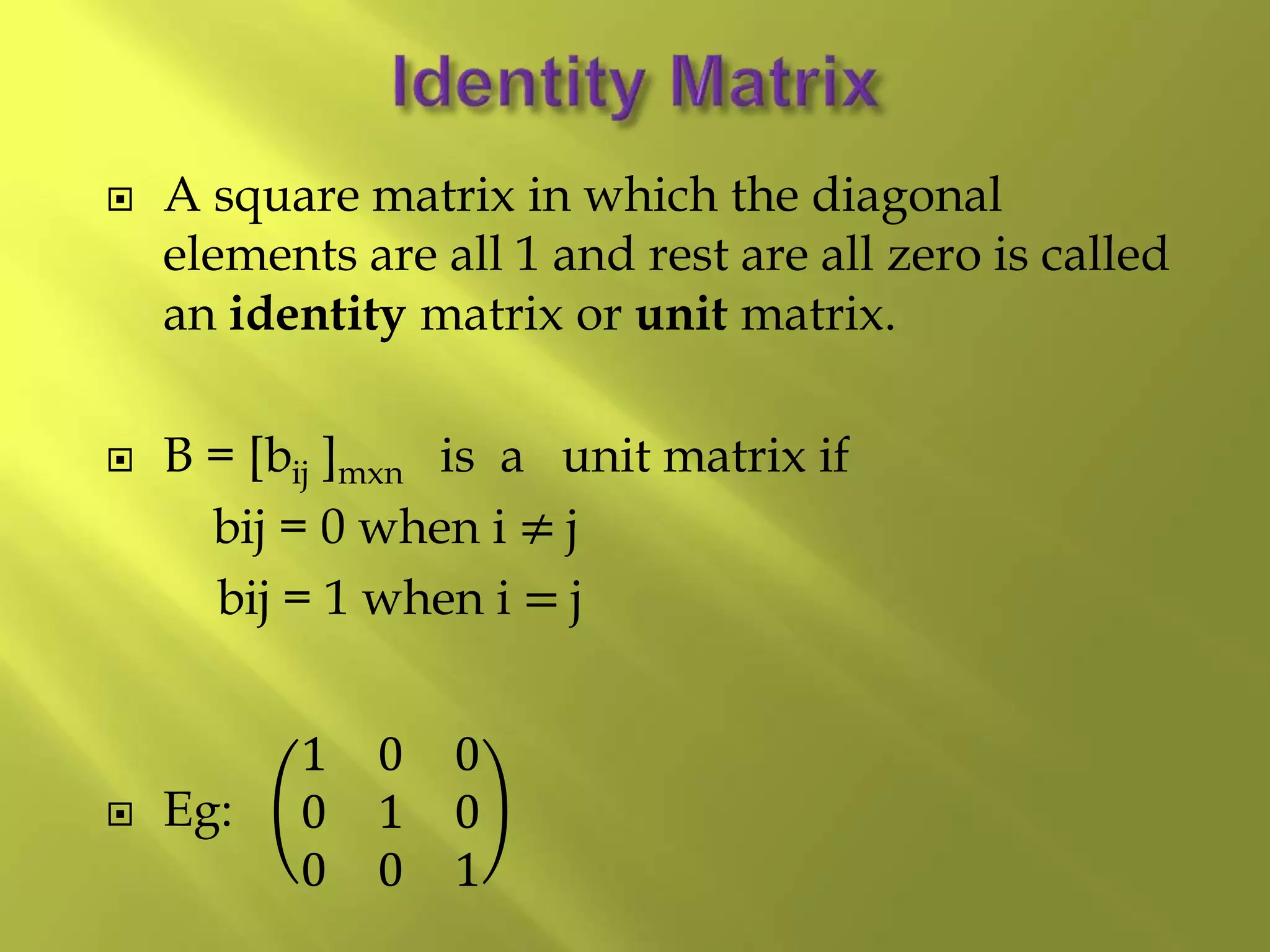  A square matrix in which the diagonal
elements are all 1 and rest are all zero is called
an identity matrix or unit matrix.
 B = [bij ]mxn is a unit matrix if
bij = 0 when i ≠ j
bij = 1 when i = j
 Eg:
1 0 0
0 1 0
0 0 1
 