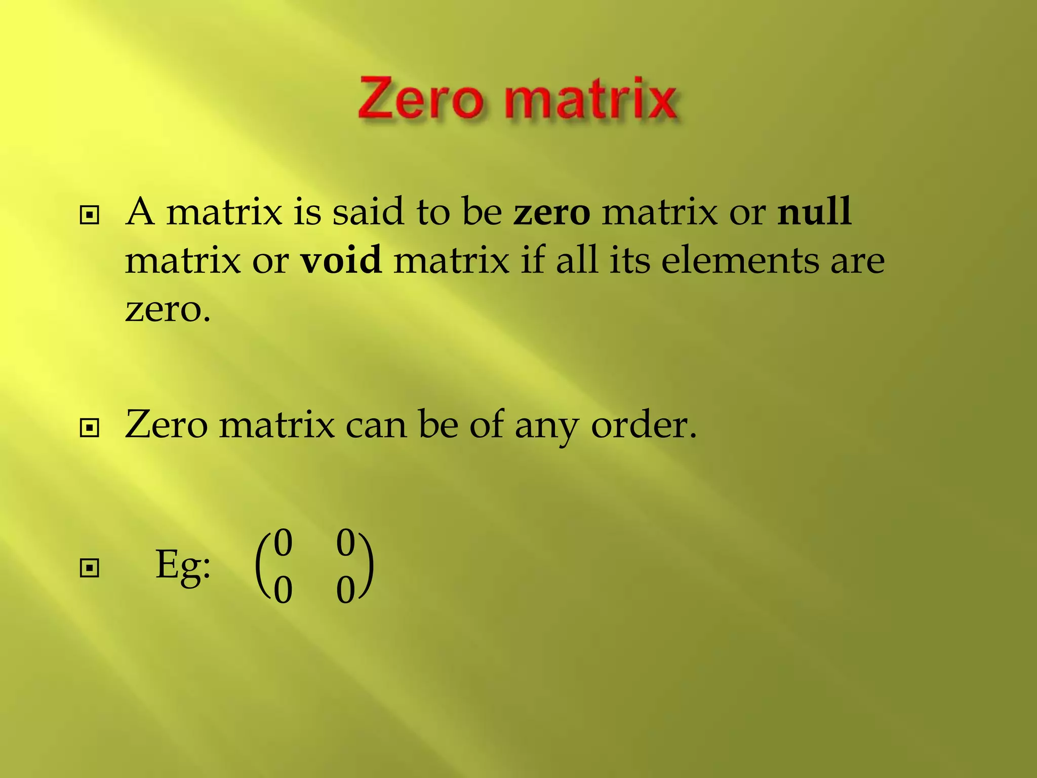  A matrix is said to be zero matrix or null
matrix or void matrix if all its elements are
zero.
 Zero matrix can be of any order.
 Eg:
0 0
0 0
 
