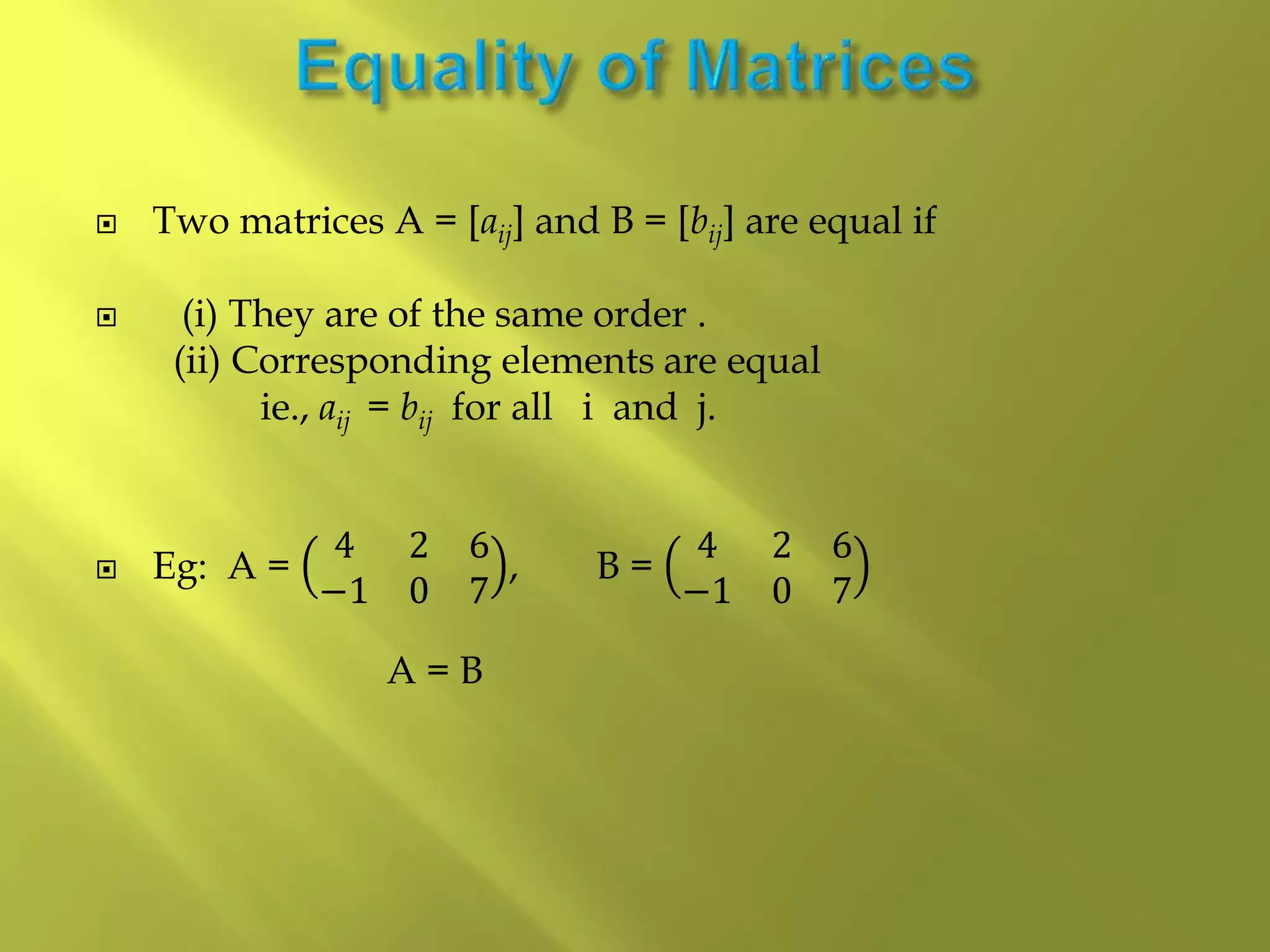  Two matrices A = [aij] and B = [bij] are equal if
 (i) They are of the same order .
(ii) Corresponding elements are equal
ie., aij = bij for all i and j.
 Eg: A =
4 2 6
−1 0 7
, B =
4 2 6
−1 0 7
A = B
 