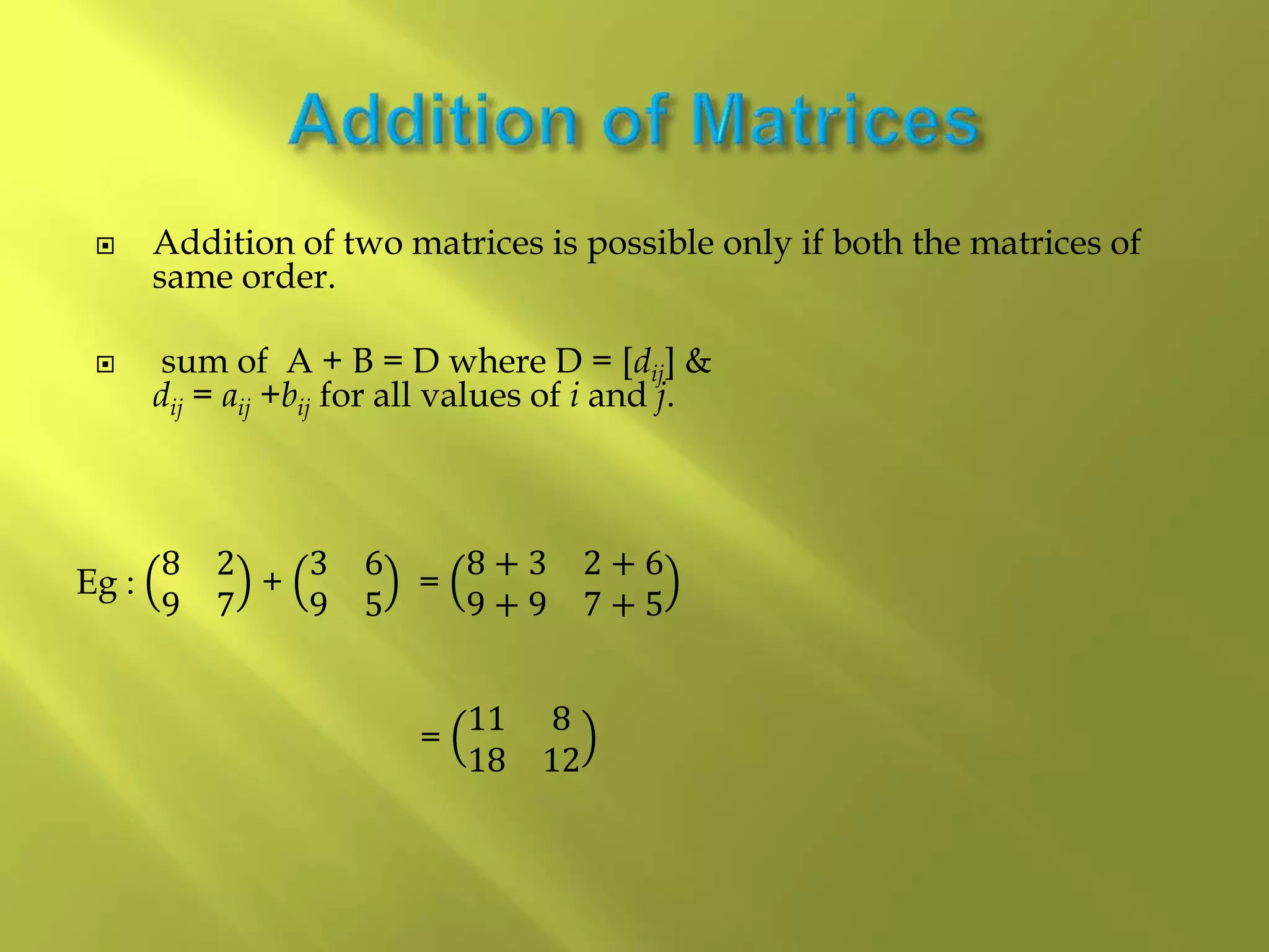  Addition of two matrices is possible only if both the matrices of
same order.
 sum of A + B = D where D = [dij] &
dij = aij +bij for all values of i and j.
Eg :
8 2
9 7
+
3 6
9 5
=
8 + 3 2 + 6
9 + 9 7 + 5
=
11 8
18 12
 
