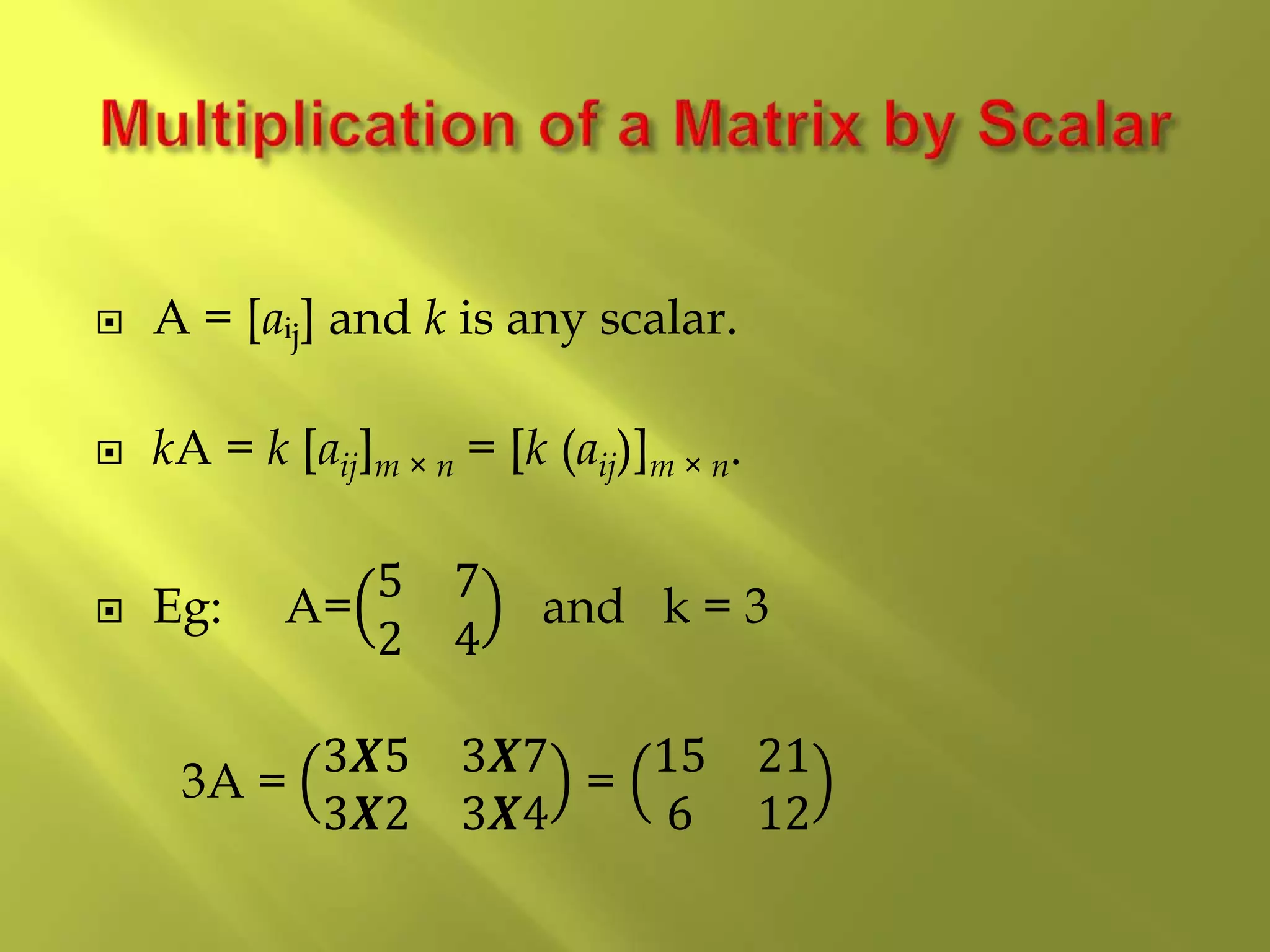  A = [aᵢj] and k is any scalar.
 kA = k [aij]m × n = [k (aij)]m × n.
 Eg: A=
5 7
2 4
and k = 3
3A =
3𝑿5 3𝑿7
3𝑿2 3𝑿4
=
15 21
6 12
 