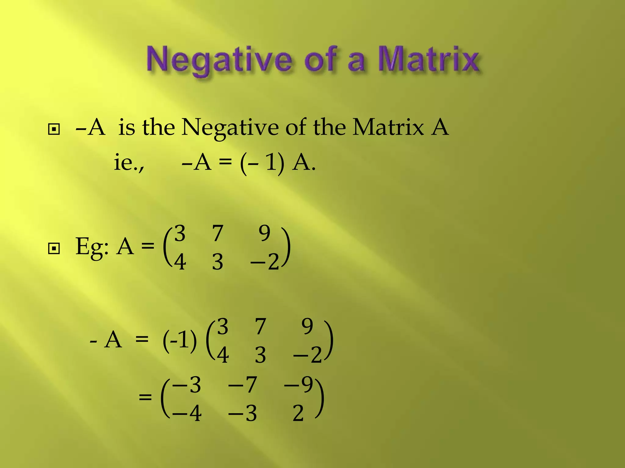  –A is the Negative of the Matrix A
ie., –A = (– 1) A.
 Eg: A =
3 7 9
4 3 −2
- A = (-1)
3 7 9
4 3 −2
=
−3 −7 −9
−4 −3 2
 