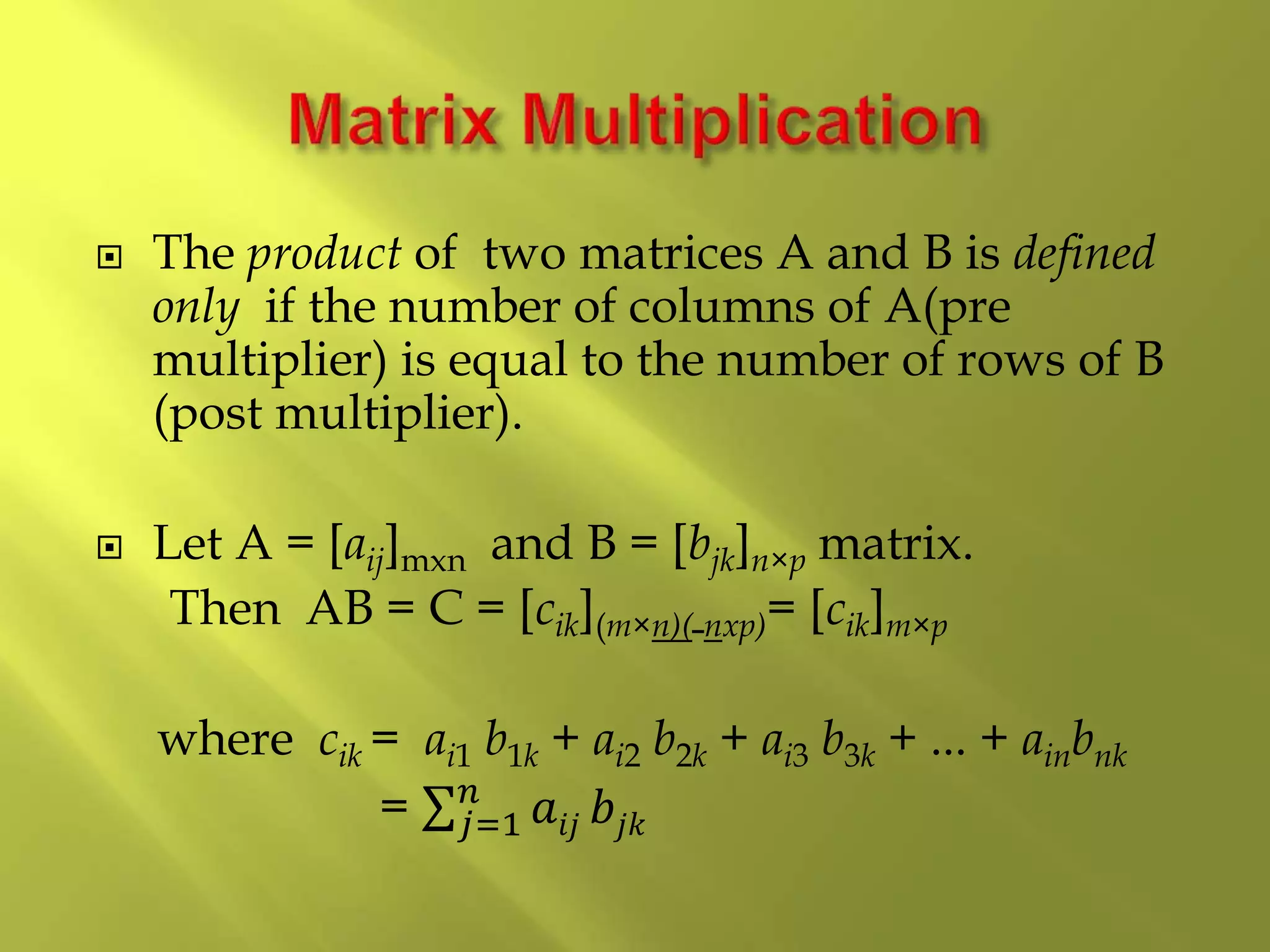  The product of two matrices A and B is defined
only if the number of columns of A(pre
multiplier) is equal to the number of rows of B
(post multiplier).
 Let A = [aij]mxn and B = [bjk]n×p matrix.
Then AB = C = [cik](m×n)( nxp)= [cik]m×p
where cik = ai1 b1k + ai2 b2k + ai3 b3k + ... + ainbnk
= 𝑗=1
𝑛
𝑎𝑖𝑗 𝑏𝑗𝑘
 