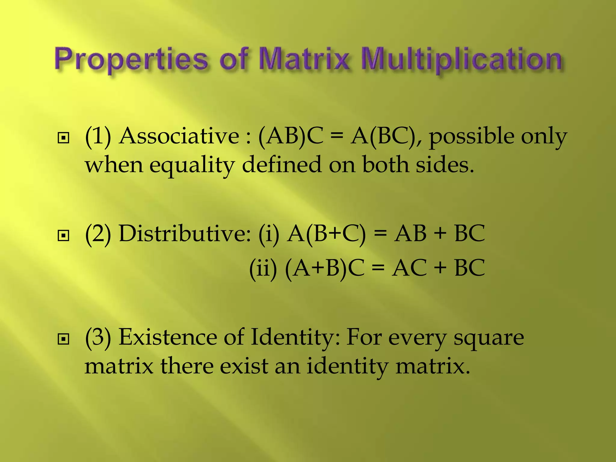  (1) Associative : (AB)C = A(BC), possible only
when equality defined on both sides.
 (2) Distributive: (i) A(B+C) = AB + BC
(ii) (A+B)C = AC + BC
 (3) Existence of Identity: For every square
matrix there exist an identity matrix.
 
