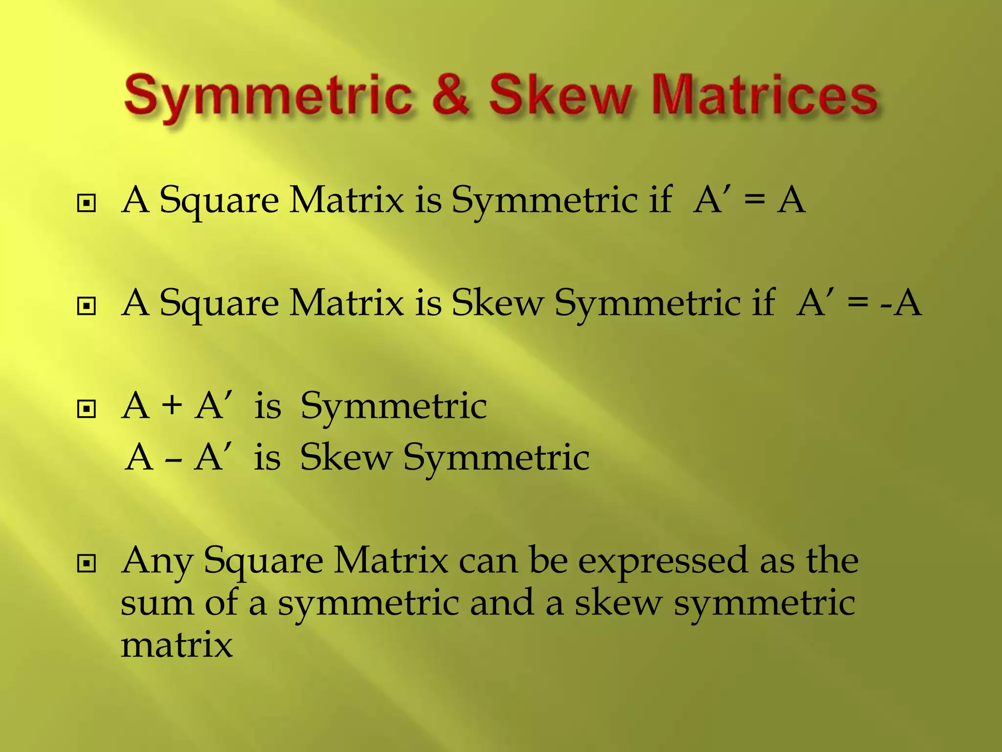  A Square Matrix is Symmetric if A’ = A
 A Square Matrix is Skew Symmetric if A’ = -A
 A + A’ is Symmetric
A – A’ is Skew Symmetric
 Any Square Matrix can be expressed as the
sum of a symmetric and a skew symmetric
matrix
 