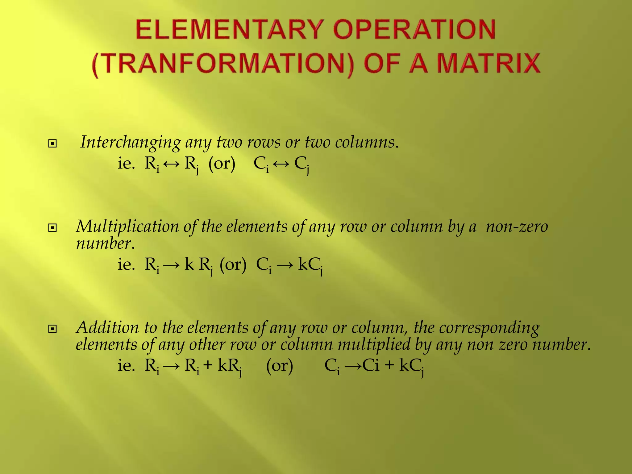  Interchanging any two rows or two columns.
ie. Ri ↔ Rj (or) Ci ↔ Cj
 Multiplication of the elements of any row or column by a non-zero
number.
ie. Ri → k Rj (or) Ci → kCj
 Addition to the elements of any row or column, the corresponding
elements of any other row or column multiplied by any non zero number.
ie. Ri → Ri + kRj (or) Ci →Ci + kCj
 