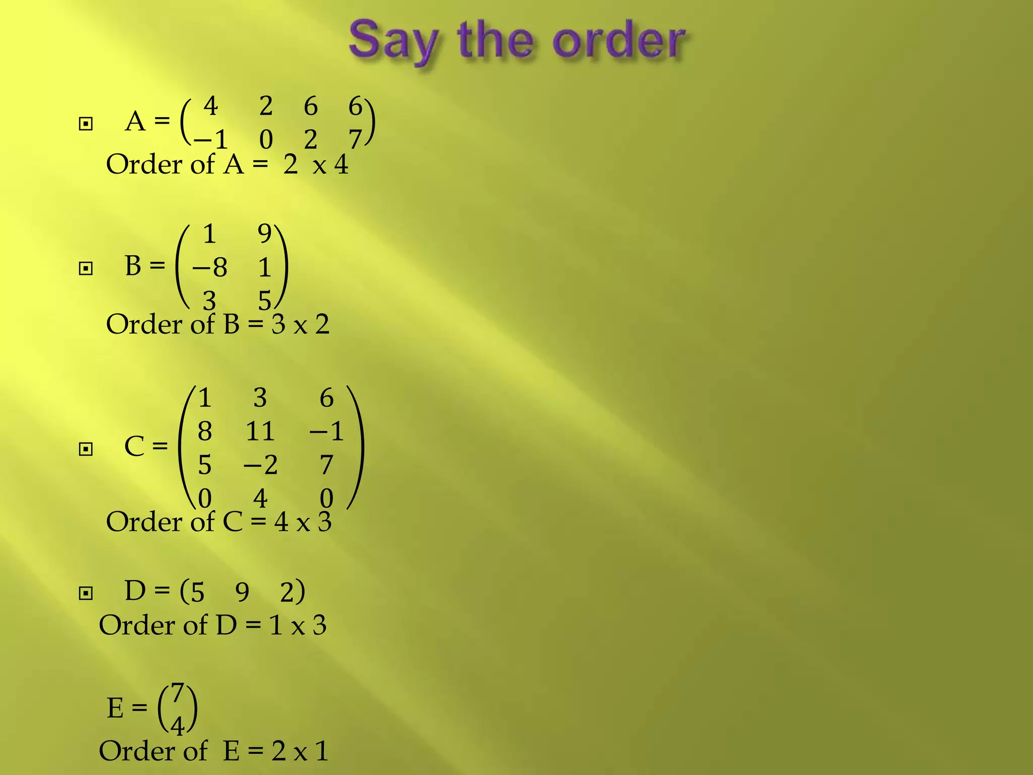  A =
4 2 6 6
−1 0 2 7
Order of A = 2 x 4
 B =
1 9
−8 1
3 5
Order of B = 3 x 2
 C =
1 3 6
8 11 −1
5 −2 7
0 4 0
Order of C = 4 x 3
 D = 5 9 2
Order of D = 1 x 3
E =
7
4
Order of E = 2 x 1
 