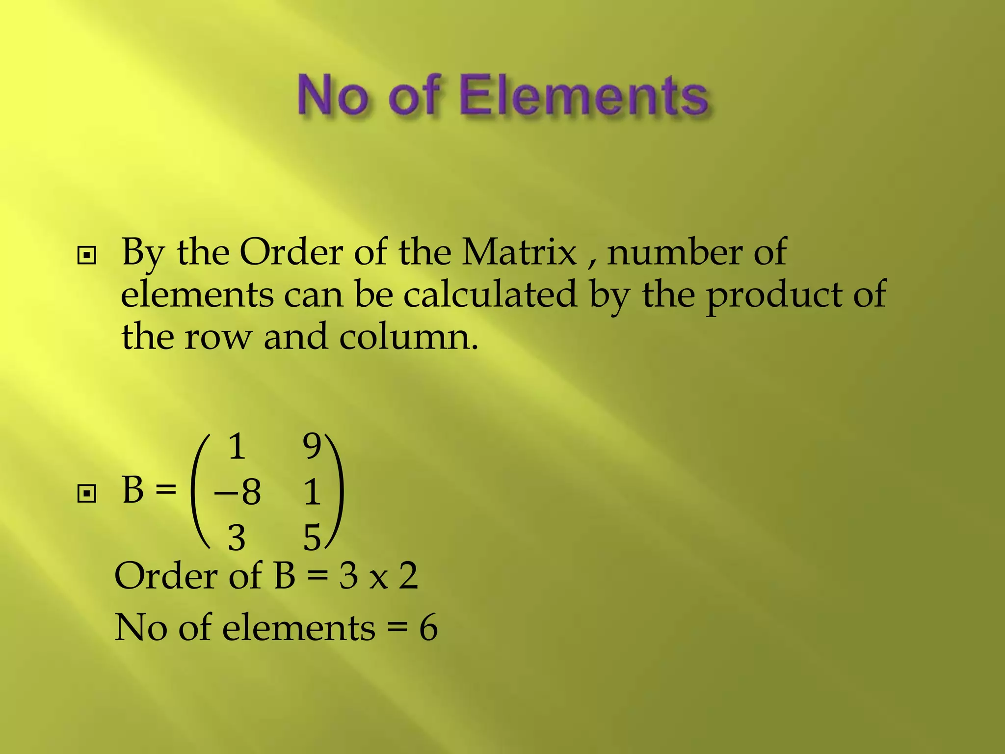  By the Order of the Matrix , number of
elements can be calculated by the product of
the row and column.
 B =
1 9
−8 1
3 5
Order of B = 3 x 2
No of elements = 6
 