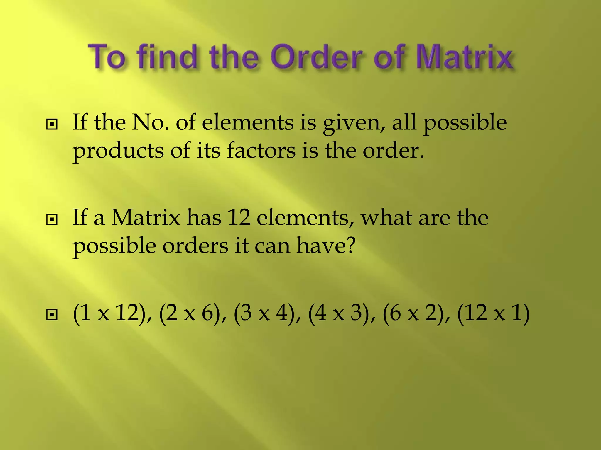  If the No. of elements is given, all possible
products of its factors is the order.
 If a Matrix has 12 elements, what are the
possible orders it can have?
 (1 x 12), (2 x 6), (3 x 4), (4 x 3), (6 x 2), (12 x 1)
 