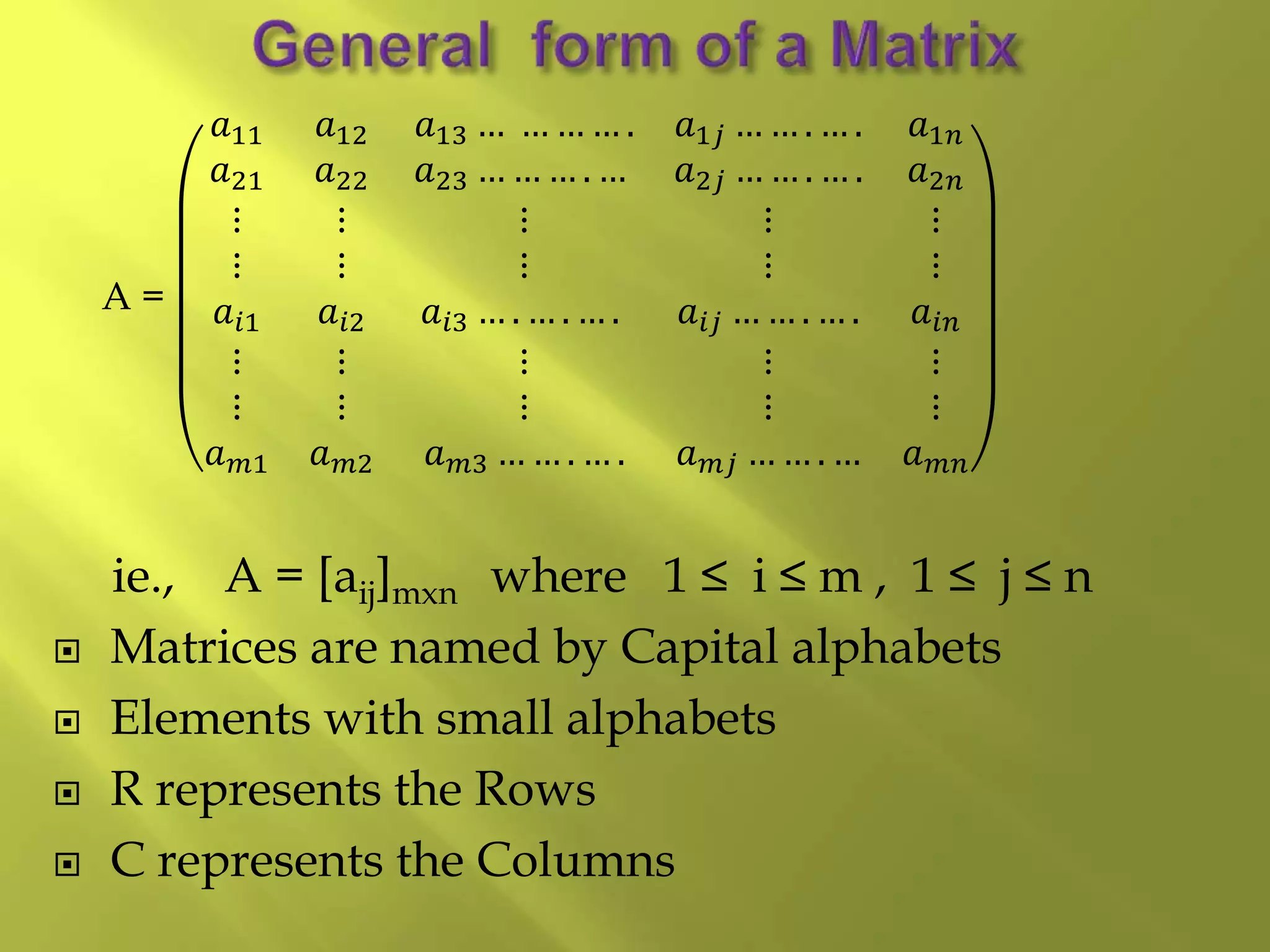 A =
𝑎11 𝑎12 𝑎13 … … … … . 𝑎1𝑗 … … . … . 𝑎1𝑛
𝑎21 𝑎22 𝑎23 … … … . … 𝑎2𝑗 … … . … . 𝑎2𝑛
⋮ ⋮ ⋮ ⋮ ⋮
⋮ ⋮ ⋮ ⋮ ⋮
𝑎𝑖1 𝑎𝑖2 𝑎𝑖3 … . … . … . 𝑎𝑖𝑗 … … . … . 𝑎𝑖𝑛
⋮ ⋮ ⋮ ⋮ ⋮
⋮ ⋮ ⋮ ⋮ ⋮
𝑎 𝑚1 𝑎 𝑚2 𝑎 𝑚3 … … . … . 𝑎 𝑚𝑗 … … . … 𝑎 𝑚𝑛
ie., A = [aij]mxn where 1 ≤ i ≤ m , 1 ≤ j ≤ n
 Matrices are named by Capital alphabets
 Elements with small alphabets
 R represents the Rows
 C represents the Columns
 