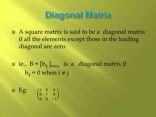  A square matrix is said to be a diagonal matrix
if all the elements except those in the leading
diagonal are zero.
 ie., B = [bij ]mxn is a diagonal matrix if
bij = 0 when i ≠ j
 Eg: 3 0 0
0 7 0
0 0 −1
 