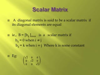  A diagonal matrix is said to be a scalar matrix if
its diagonal elements are equal
 ie., B = [bij ]mxn is a scalar matrix if
bij = 0 when i ≠ j
bij = k when i = j Where k is some constant
 Eg: 2 0 0
0 2 0
0 0 2
 