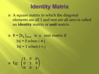  A square matrix in which the diagonal
elements are all 1 and rest are all zero is called
an identity matrix or unit matrix.
 B = [bij ]mxn is a unit matrix if
bij = 0 when i ≠ j
bij = 1 when i = j
 Eg:
1 0 0
0 1 0
0 0 1
 