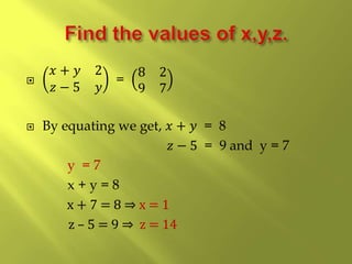 
𝑥 + 𝑦 2
𝑧 − 5 𝑦
=
8 2
9 7
 By equating we get, 𝑥 + 𝑦 = 8
𝑧 − 5 = 9 and y = 7
y = 7
x + y = 8
x + 7 = 8 ⇒ x = 1
z – 5 = 9 ⇒ z = 14
 