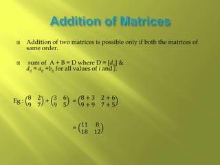  Addition of two matrices is possible only if both the matrices of
same order.
 sum of A + B = D where D = [dij] &
dij = aij +bij for all values of i and j.
Eg :
8 2
9 7
+
3 6
9 5
=
8 + 3 2 + 6
9 + 9 7 + 5
=
11 8
18 12
 