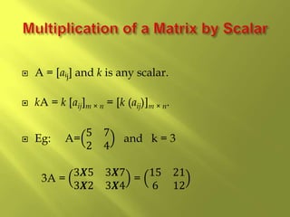  A = [aᵢj] and k is any scalar.
 kA = k [aij]m × n = [k (aij)]m × n.
 Eg: A=
5 7
2 4
and k = 3
3A =
3𝑿5 3𝑿7
3𝑿2 3𝑿4
=
15 21
6 12
 