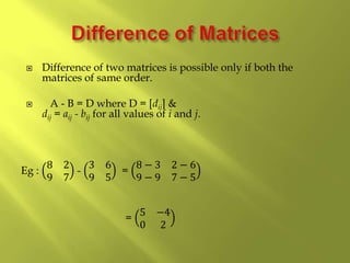  Difference of two matrices is possible only if both the
matrices of same order.
 A - B = D where D = [dij] &
dij = aij - bij for all values of i and j.
Eg :
8 2
9 7
-
3 6
9 5
=
8 − 3 2 − 6
9 − 9 7 − 5
=
5 −4
0 2
 
