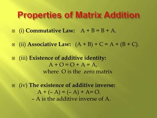  (i) Commutative Law: A + B = B + A.
 (ii) Associative Law: (A + B) + C = A + (B + C).
 (iii) Existence of additive identity:
A + O = O + A = A,
where O is the zero matrix
 (iv) The existence of additive inverse:
A + (– A) = (– A) + A= O.
– A is the additive inverse of A.
 