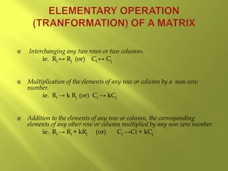  Interchanging any two rows or two columns.
ie. Ri ↔ Rj (or) Ci ↔ Cj
 Multiplication of the elements of any row or column by a non-zero
number.
ie. Ri → k Rj (or) Ci → kCj
 Addition to the elements of any row or column, the corresponding
elements of any other row or column multiplied by any non zero number.
ie. Ri → Ri + kRj (or) Ci →Ci + kCj
 