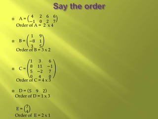  A =
4 2 6 6
−1 0 2 7
Order of A = 2 x 4
 B =
1 9
−8 1
3 5
Order of B = 3 x 2
 C =
1 3 6
8 11 −1
5 −2 7
0 4 0
Order of C = 4 x 3
 D = 5 9 2
Order of D = 1 x 3
E =
7
4
Order of E = 2 x 1
 