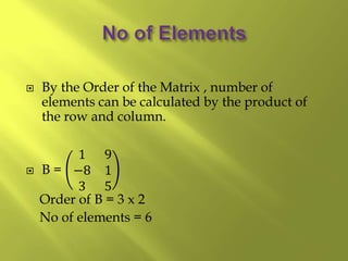  By the Order of the Matrix , number of
elements can be calculated by the product of
the row and column.
 B =
1 9
−8 1
3 5
Order of B = 3 x 2
No of elements = 6
 