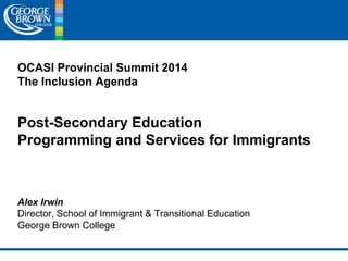OCASI Provincial Summit 2014 
The Inclusion Agenda 
Post-Secondary Education 
Programming and Services for Immigrants 
Alex Irwin 
Director, School of Immigrant & Transitional Education 
George Brown College 
 