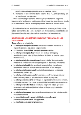 IES DOS MARES ATENCIÓN EDUCATIVA ALUMNOS AA CC
desafío planteado y presentarla ante un panel de jueces.
4. Demostrar su conocimiento de los Valores de la FLL en la práctica y en
su convivencia como equipo.
FIRST LEGO League combina la teoría y la práctica en un programa
revolucionario, facilitando a los jóvenes utilizar lo que han aprendido en el aula
de la mano de las últimas tecnologías para así resolver el desafío anual.
A través del trabajo en un entorno que estimula la investigación en forma
lúdica, los miembros del equipo cumplen con diferentes responsabilidades en
el proyecto, las mismas que cumplirán en su futura vida profesional.
BENEFICIOS DE LA ROBÓTICA EDUCATIVA Y CREATIVA EN LOS
ESTUDIANTES
Desarrolla en el estudiante:
• La inteligencia lógica-matemática aplicando cálculos numéricos y
siguiendo patrones lógicos de programación.
• La capacidad de atención, memoria y concentración.
• La inteligencia espacial apreciando con certeza la imagen y
sensibilizándose al color, la línea, la forma, la figura, el espacio y sus
interrelaciones.
• La inteligencia física-cinestésica al hacer trabajos de construcción
utilizando el sentido del tacto con percepción de medidas y volúmenes.
• La inteligencia lingüística ampliando su vocabulario y empleando
eficazmente palabras técnicas en la sustentación de sus trabajos.
• La inteligencia interpersonal mediante la socialización en trabajos
colaborativos y en equipo.
• La inteligencia intrapersonal al reconocer por él mismo sus virtudes y
defectos al asignarle un rol determinado dentro de un grupo.
• La inteligencia emocional al trabajar en equipo con entusiasmo, empatía,
motivación y autoconciencia de su sensitividad y manejo de sus destrezas.
• La inteligencia naturalista al construir y programar robots que sean
amables con el medio ambiente al utilizar en forma responsable los
recursos naturales.
• La inteligencia musical programando sensores de sonido o instrumentos
musicales robóticos.
• La capacidad creativa y sus habilidades manuales y de
construcción (motricidad fina y gruesa).
• La habilidad para resolver problemas.
 