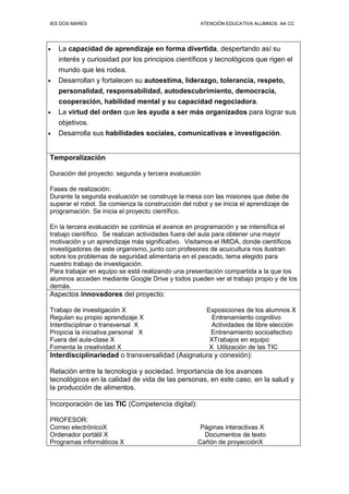 IES DOS MARES ATENCIÓN EDUCATIVA ALUMNOS AA CC
• La capacidad de aprendizaje en forma divertida, despertando así su
interés y curiosidad por los principios científicos y tecnológicos que rigen el
mundo que les rodea.
• Desarrollan y fortalecen su autoestima, liderazgo, tolerancia, respeto,
personalidad, responsabilidad, autodescubrimiento, democracia,
cooperación, habilidad mental y su capacidad negociadora.
• La virtud del orden que les ayuda a ser más organizados para lograr sus
objetivos.
• Desarrolla sus habilidades sociales, comunicativas e investigación.
Temporalización
Duración del proyecto: segunda y tercera evaluación
Fases de realización:
Durante la segunda evaluación se construye la mesa con las misiones que debe de
superar el robot. Se comienza la construcción del robot y se inicia el aprendizaje de
programación. Se inicia el proyecto científico.
En la tercera evaluación se continúa el avance en programación y se intensifica el
trabajo científico. Se realizan actividades fuera del aula para obtener una mayor
motivación y un aprendizaje más significativo. Visitamos el IMIDA, donde científicos
investigadores de este organismo, junto con profesores de acuicultura nos ilustran
sobre los problemas de seguridad alimentaria en el pescado, tema elegido para
nuestro trabajo de investigación.
Para trabajar en equipo se está realizando una presentación compartida a la que los
alumnos acceden mediante Google Drive y todos pueden ver el trabajo propio y de los
demás.
Aspectos innovadores del proyecto:
Trabajo de investigación X Exposiciones de los alumnos X
Regulan su propio aprendizaje X Entrenamiento cognitivo
Interdisciplinar o transversal X Actividades de libre elección
Propicia la iniciativa personal X Entrenamiento socioafectivo
Fuera del aula-clase X XTrabajos en equipo
Fomenta la creatividad X X Utilización de las TIC
Interdisciplinariedad o transversalidad (Asignatura y conexión):
Relación entre la tecnología y sociedad. Importancia de los avances
tecnológicos en la calidad de vida de las personas, en este caso, en la salud y
la producción de alimentos.
Incorporación de las TIC (Competencia digital):
PROFESOR:
Correo electrónicoX Páginas interactivas X
Ordenador portátil X Documentos de texto
Programas informáticos X Cañón de proyecciónX
 