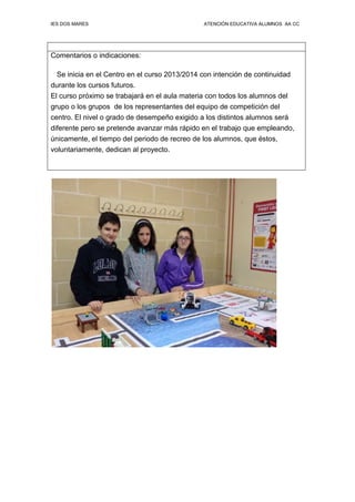 IES DOS MARES ATENCIÓN EDUCATIVA ALUMNOS AA CC
Comentarios o indicaciones:
Se inicia en el Centro en el curso 2013/2014 con intención de continuidad
durante los cursos futuros.
El curso próximo se trabajará en el aula materia con todos los alumnos del
grupo o los grupos de los representantes del equipo de competición del
centro. El nivel o grado de desempeño exigido a los distintos alumnos será
diferente pero se pretende avanzar más rápido en el trabajo que empleando,
únicamente, el tiempo del periodo de recreo de los alumnos, que éstos,
voluntariamente, dedican al proyecto.
 