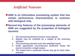 Artificial Neurons
ANN is an information processing system that has
certain performance characteristics in common
with biological nets.
Several key features of the processing elements of
ANN are suggested by the properties of biological
neurons:
1. The processing element receives many signals.
2. Signals may be modified by a weight at the receiving
synapse.
3. The processing element sums the weighted inputs.
4. Under appropriate circumstances (sufficient input), the
neuron transmits a single output.
5. The output from a particular neuron may go to many other
neurons.
 
