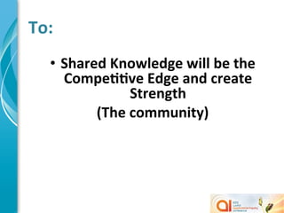  To:	
  
        •  Shared	
  Knowledge	
  will	
  be	
  the	
  
           CompeMMve	
  Edge	
  and	
  create	
  
                        Strength	
  
                (The	
  community)	
  
	
  
 
