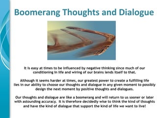 Boomerang	
  Thoughts	
  and	
  Dialogue	
  
	
  




       It is easy at times to be influenced by negative thinking since much of our
              conditioning In life and wiring of our brains lends itself to that.

     Although it seems harder at times, our greatest power to create a fulfilling life
lies in our ability to choose our thoughts and dialogue in any given moment to possibly
              design the next moment by positive thoughts and dialogues.	
  

 Our thoughts and dialogue are like a boomerang and will return to us sooner or later
 with astounding accuracy. It is therefore decidedly wise to think the kind of thoughts
      and have the kind of dialogue that support the kind of life we want to live!	
  
                                           	
  
                                           	
  
 