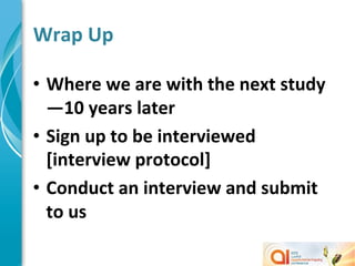 Wrap	
  Up	
  

•  Where	
  we	
  are	
  with	
  the	
  next	
  study
   —10	
  years	
  later	
  
•  Sign	
  up	
  to	
  be	
  interviewed	
  
   [interview	
  protocol]	
  
•  Conduct	
  an	
  interview	
  and	
  submit	
  
   to	
  us	
  
 