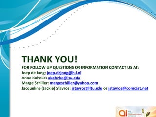 THANK	
  YOU!	
  
FOR	
  FOLLOW	
  UP	
  QUESTIONS	
  OR	
  INFORMATION	
  CONTACT	
  US	
  AT:	
  
Joep	
  de	
  Jong;	
  joep.dejong@h-­‐l.nl	
  	
  
Anne	
  Kohnke:	
  akohnke@ltu.edu	
  
Marge	
  Schiller:	
  margeschiller@yahoo.com	
  
Jacqueline	
  (Jackie)	
  Stavros:	
  jstavros@ltu.edu	
  or	
  jstavros@comcast.net	
  
	
  

	
  
 
