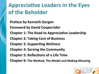 AppreciaMve	
  Leaders	
  in	
  the	
  Eyes	
  
of	
  the	
  Beholder	
  
Preface	
  by	
  Kenneth	
  Gergen	
  
Foreword	
  by	
  David	
  Cooperrider	
  
Chapter	
  1:	
  The	
  Road	
  to	
  AppreciaMve	
  Leadership	
  
Chapter	
  2:	
  Taking	
  Care	
  of	
  Business	
  
Chapter	
  3:	
  SupporMng	
  Wellness	
  
Chapter	
  4:	
  Serving	
  the	
  Community	
  
Chapter	
  5:	
  ReﬂecMons	
  of	
  a	
  Life	
  Time	
  
Chapter	
  6:	
  The	
  Method,	
  The	
  Model	
  and	
  Making	
  Meaning	
  
	
  
 