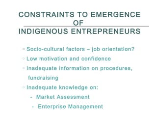 CONSTRAINTS TO EMERGENCE
OF
INDIGENOUS ENTREPRENEURS
o Socio-cultural factors – job orientation?
o Low motivation and confidence
o Inadequate information on procedures,
fundraising
o Inadequate knowledge on:
- Market Assessment
- Enterprise Management
 