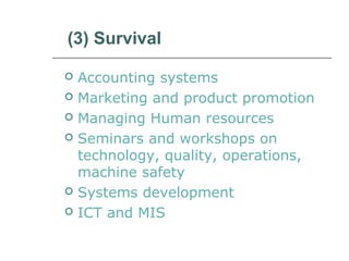 (3) Survival
 Accounting systems
 Marketing and product promotion
 Managing Human resources
 Seminars and workshops on
technology, quality, operations,
machine safety
 Systems development
 ICT and MIS
 